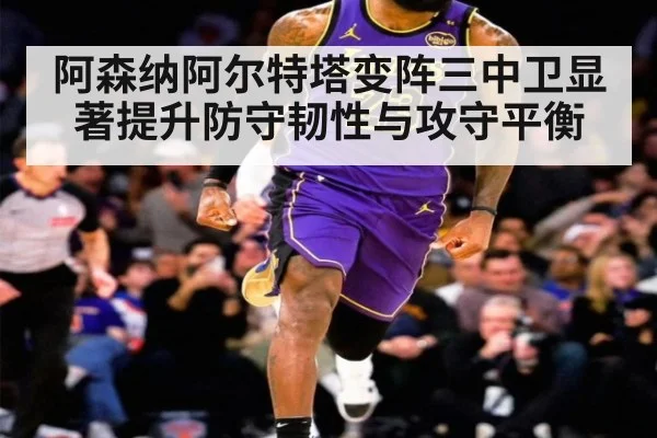 阿森纳阿尔特塔变阵三中卫显著提升防守韧性与攻守平衡