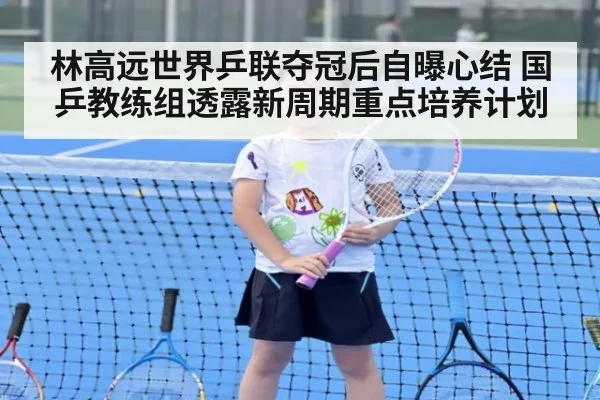 林高远世界乒联夺冠后自曝心结 国乒教练组透露新周期重点培养计划